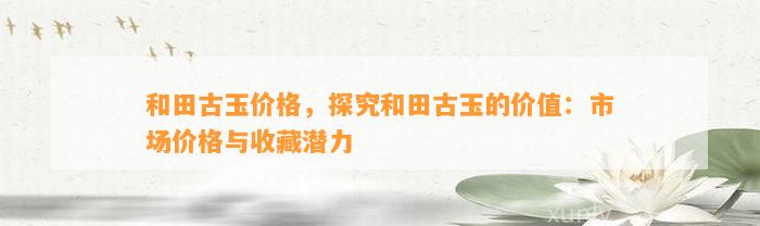 和田古玉价格，探究和田古玉的价值：市场价格与收藏潜力