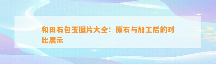 和田石包玉图片大全：原石与加工后的对比展示