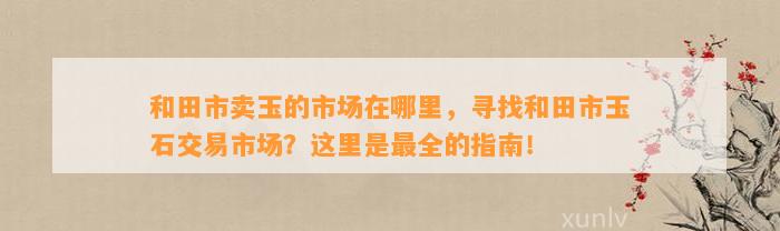 和田市卖玉的市场在哪里，寻找和田市玉石交易市场？这里是最全的指南！