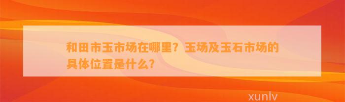 和田市玉市场在哪里？玉场及玉石市场的具体位置是什么？