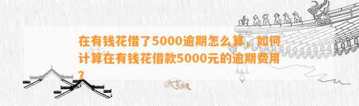 在有钱花借了5000逾期怎么算，如何计算在有钱花借款5000元的逾期费用？