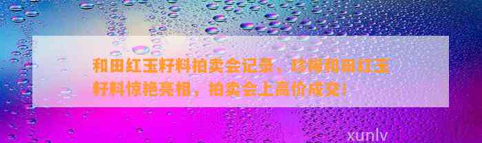 和田红玉籽料拍卖会记录，珍稀和田红玉籽料惊艳亮相，拍卖会上高价成交！