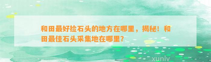 和田最好捡石头的地方在哪里，揭秘！和田最佳石头采集地在哪里？