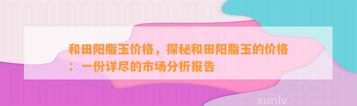 和田阳脂玉价格，探秘和田阳脂玉的价格：一份详尽的市场分析报告