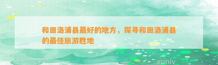 和田洛浦县最好的地方，探寻和田洛浦县的最佳旅游胜地