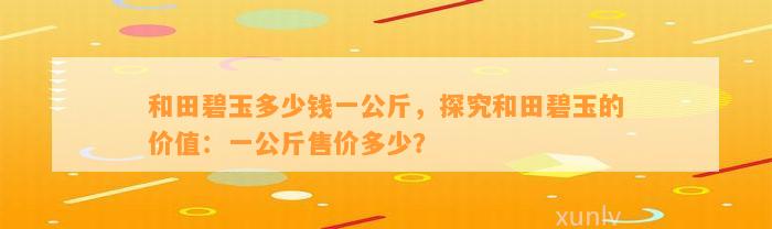 和田碧玉多少钱一公斤，探究和田碧玉的价值：一公斤售价多少？