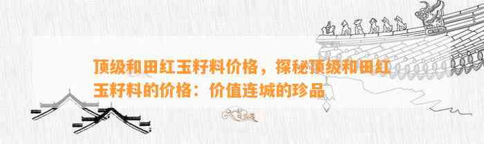 顶级和田红玉籽料价格，探秘顶级和田红玉籽料的价格：价值连城的珍品