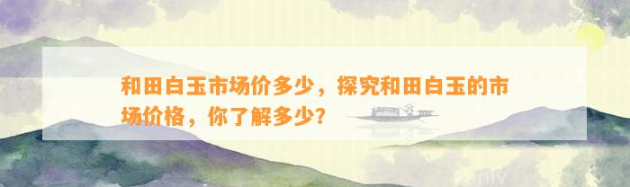 和田白玉市场价多少，探究和田白玉的市场价格，你熟悉多少？