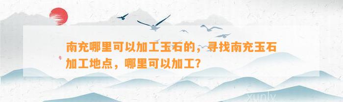 南充哪里可以加工玉石的，寻找南充玉石加工地点，哪里可以加工？