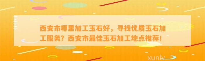 西安市哪里加工玉石好，寻找优质玉石加工服务？西安市最佳玉石加工地点推荐！