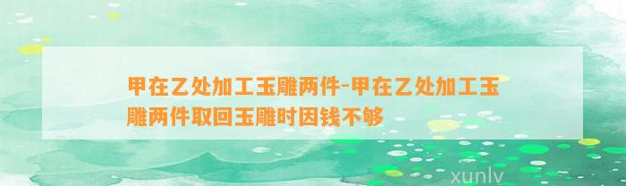 甲在乙处加工玉雕两件-甲在乙处加工玉雕两件取回玉雕时因钱不够