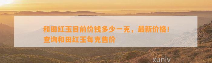 和田红玉目前价钱多少一克，最新价格！查询和田红玉每克售价