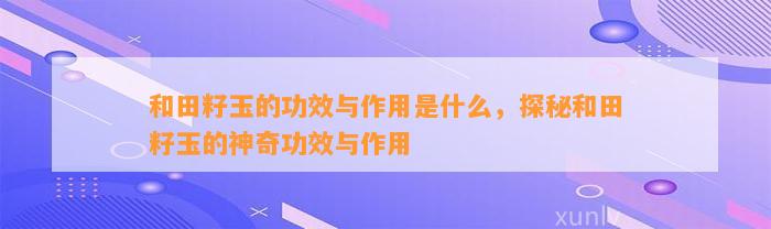 和田籽玉的功效与作用是什么，探秘和田籽玉的神奇功效与作用