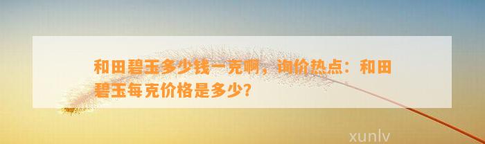 和田碧玉多少钱一克啊，询价热点：和田碧玉每克价格是多少？