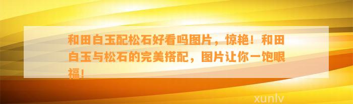 和田白玉配松石好看吗图片，惊艳！和田白玉与松石的完美搭配，图片让你一饱眼福！