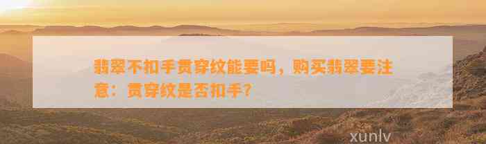 翡翠不扣手贯穿纹能要吗，购买翡翠要留意：贯穿纹是不是扣手？