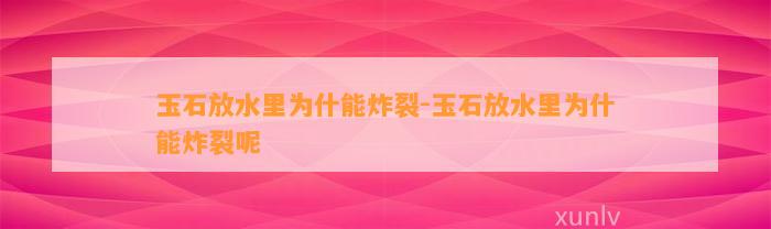 玉石放水里为什能炸裂-玉石放水里为什能炸裂呢