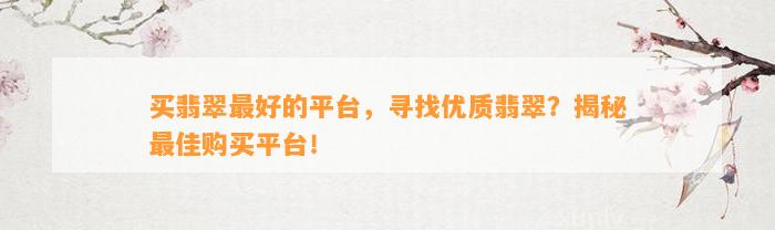 买翡翠最好的平台，寻找优质翡翠？揭秘最佳购买平台！