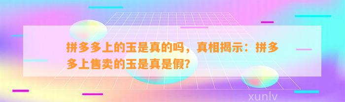 拼多多上的玉是真的吗，真相揭示：拼多多上售卖的玉是真是假？