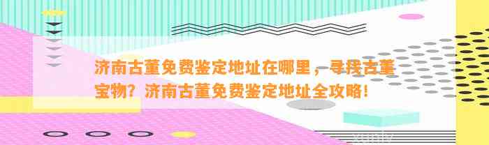 济南古董免费鉴定地址在哪里，寻找古董宝物？济南古董免费鉴定地址全攻略！