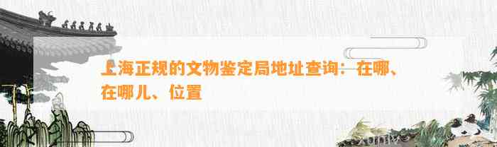 上海正规的文物鉴定局地址查询：在哪、在哪儿、位置