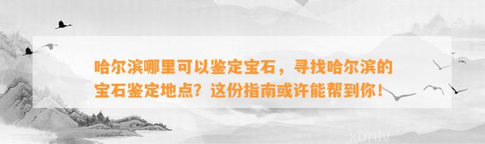 哈尔滨哪里可以鉴定宝石，寻找哈尔滨的宝石鉴定地点？这份指南或许能帮到你！