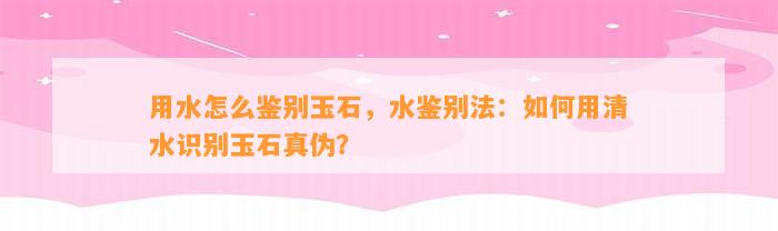 用水怎么鉴别玉石，水鉴别法：怎样用清水识别玉石真伪？