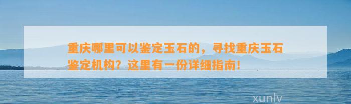 重庆哪里可以鉴定玉石的，寻找重庆玉石鉴定机构？这里有一份详细指南！