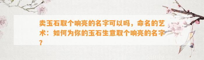 卖玉石取个响亮的名字可以吗，命名的艺术：怎样为你的玉石生意取个响亮的名字？