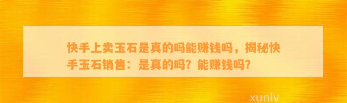 快手上卖玉石是真的吗能赚钱吗，揭秘快手玉石销售：是真的吗？能赚钱吗？