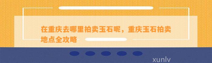 在重庆去哪里拍卖玉石呢，重庆玉石拍卖地点全攻略