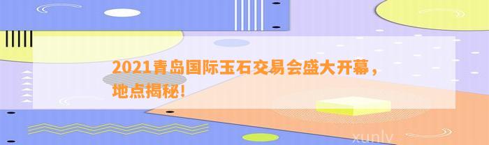 2021青岛国际玉石交易会盛大开幕，地点揭秘！