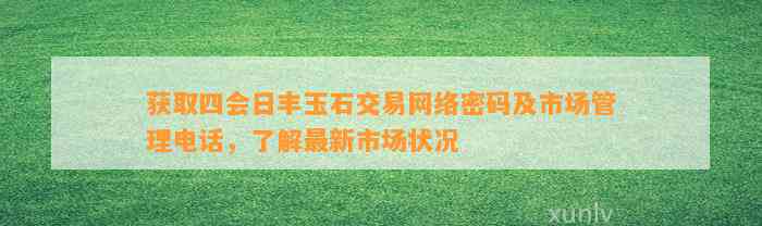 获取四会日丰玉石交易网络密码及市场管理电话，熟悉最新市场状况