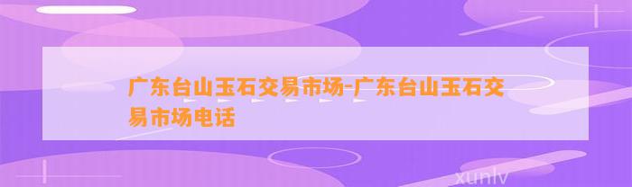 广东台山玉石交易市场-广东台山玉石交易市场电话