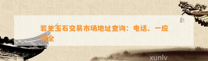 若羌玉石交易市场地址查询：电话、一应俱全