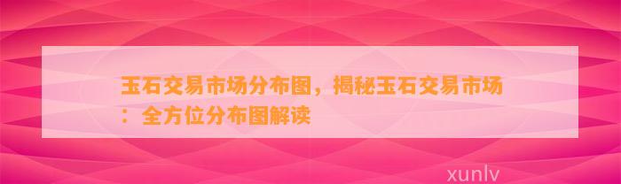 玉石交易市场分布图，揭秘玉石交易市场：全方位分布图解读