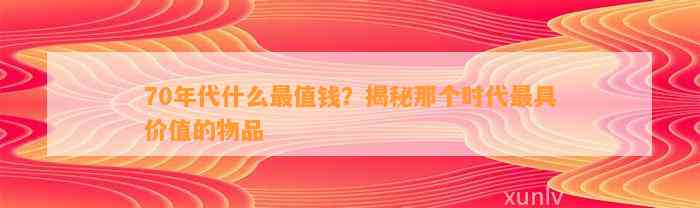 70年代什么最值钱？揭秘那个时代最具价值的物品