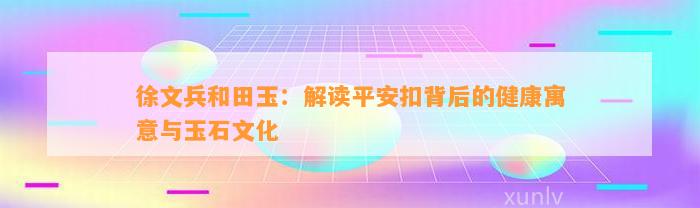 徐文兵和田玉：解读平安扣背后的健康寓意与玉石文化