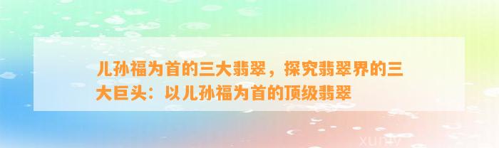 儿孙福为首的三大翡翠，探究翡翠界的三大巨头：以儿孙福为首的顶级翡翠