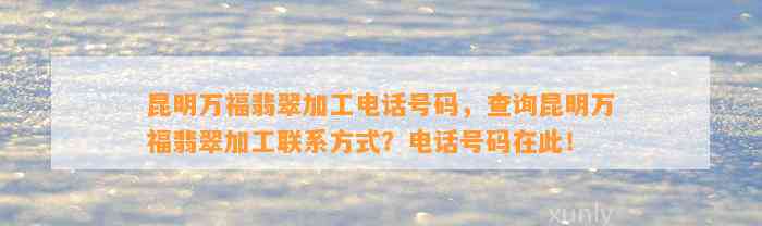 昆明万福翡翠加工电话号码，查询昆明万福翡翠加工联系方法？电话号码在此！