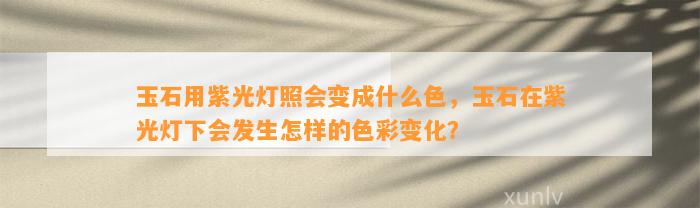 玉石用紫光灯照会变成什么色，玉石在紫光灯下会发生怎样的色彩变化？