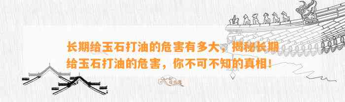 长期给玉石打油的危害有多大，揭秘长期给玉石打油的危害，你不可不知的真相！