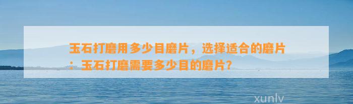 玉石打磨用多少目磨片，选择适合的磨片：玉石打磨需要多少目的磨片？