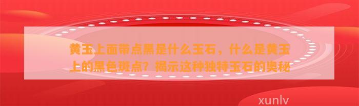 黄玉上面带点黑是什么玉石，什么是黄玉上的黑色斑点？揭示这类特别玉石的奥秘