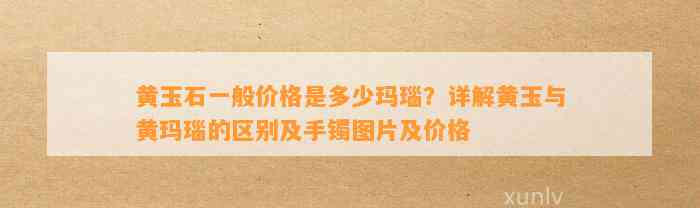 黄玉石一般价格是多少玛瑙？详解黄玉与黄玛瑙的区别及手镯图片及价格