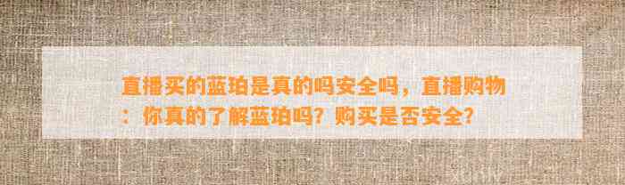 直播买的蓝珀是真的吗安全吗，直播购物：你真的熟悉蓝珀吗？购买是不是安全？