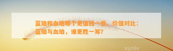 蓝珀和血珀哪个更值钱部分，价值对比：蓝珀与血珀，谁更胜一筹？