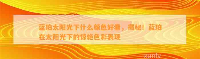 蓝珀太阳光下什么颜色好看，揭秘！蓝珀在太阳光下的惊艳色彩表现