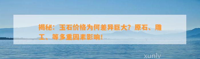 揭秘：玉石价格为何差异巨大？原石、雕工、等多重因素作用！