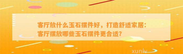 客厅放什么玉石摆件好，打造舒适家居：客厅摆放哪些玉石摆件更合适？